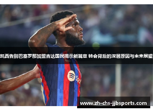 凯西告别巴塞罗那加盟吉达国民揭示新篇章 转会背后的深层原因与未来展望