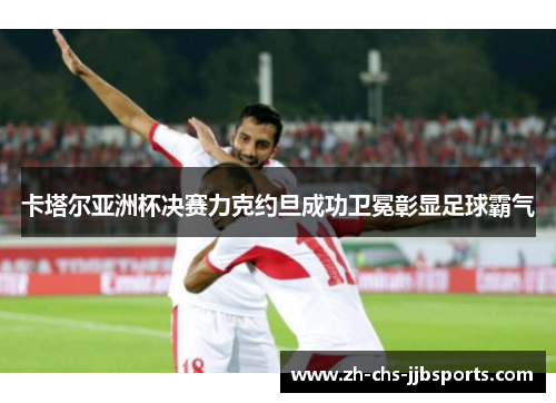 卡塔尔亚洲杯决赛力克约旦成功卫冕彰显足球霸气 卡塔尔亚洲杯决赛力克约旦成功卫冕彰显足球霸气